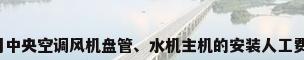 安装商用中央空调风机盘管、水机主机的安装人工费是多少?