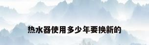热水器使用多少年要换新的