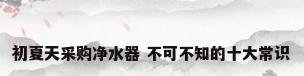 初夏天采购净水器 不可不知的十大常识