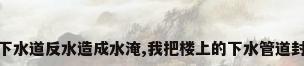 我家多次下水道反水造成水淹,我把楼上的下水管道封死违法吗