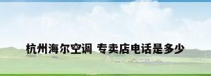 杭州海尔空调 专卖店电话是多少