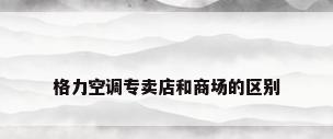 格力空调专卖店和商场的区别