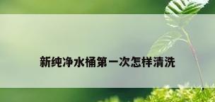 新纯净水桶第一次怎样清洗