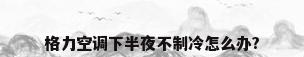 格力空调下半夜不制冷怎么办?