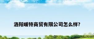洛阳暖特商贸有限公司怎么样?