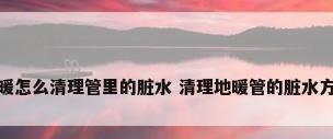 地暖怎么清理管里的脏水 清理地暖管的脏水方法