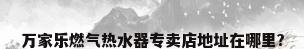 万家乐燃气热水器专卖店地址在哪里?