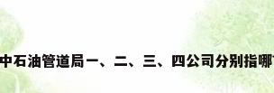 中石油管道局一、二、三、四公司分别指哪?