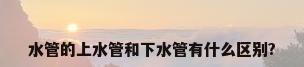 水管的上水管和下水管有什么区别?