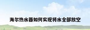 海尔热水器如何实现将水全部放空