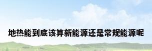 地热能到底该算新能源还是常规能源呢