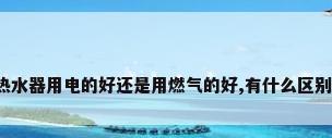 热水器用电的好还是用燃气的好,有什么区别?