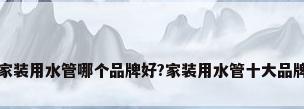 家装用水管哪个品牌好?家装用水管十大品牌