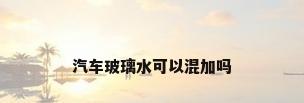 汽车玻璃水可以混加吗
