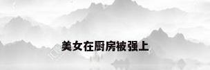 美女在厨房被强上