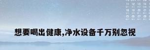 想要喝出健康,净水设备千万别忽视