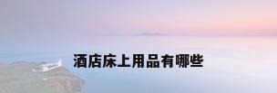 酒店床上用品有哪些