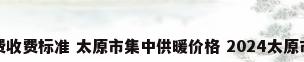 太原市暖气费收费标准 太原市集中供暖价格 2024太原市供暖价格表
