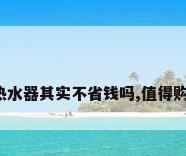 燃气热水器其实不省钱吗,值得购买吗?