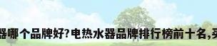 电热水器哪个品牌好?电热水器品牌排行榜前十名,买前收藏