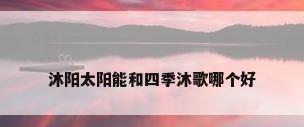 沐阳太阳能和四季沐歌哪个好