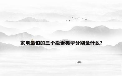 家电最怕的三个投诉类型分别是什么?