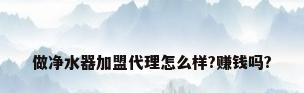 做净水器加盟代理怎么样?赚钱吗?