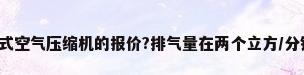 有没有关于螺杆式空气压缩机的报价?排气量在两个立方/分钟.额定压力1.0...