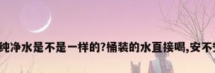 桶装的和瓶装的纯净水是不是一样的?桶装的水直接喝,安不安全?还是加热...