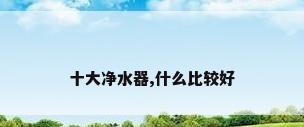 十大净水器,什么比较好