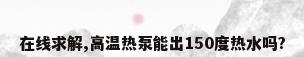 在线求解,高温热泵能出150度热水吗?