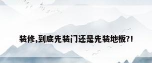 装修,到底先装门还是先装地板?!
