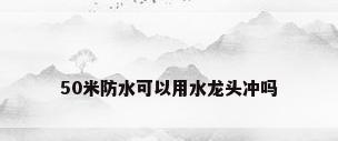 50米防水可以用水龙头冲吗