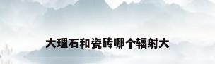 大理石和瓷砖哪个辐射大